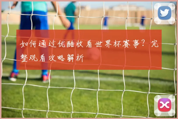 如何通过优酷收看世界杯赛事？完整观看攻略解析