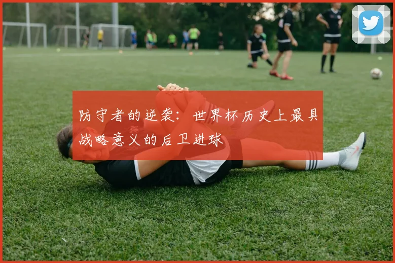 防守者的逆袭：世界杯历史上最具战略意义的后卫进球
