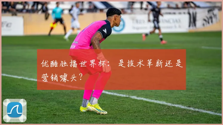 优酷独播世界杯：是技术革新还是营销噱头？